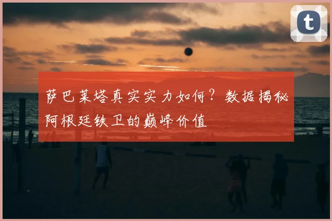 萨巴莱塔真实实力如何？数据揭秘阿根廷铁卫的巅峰价值